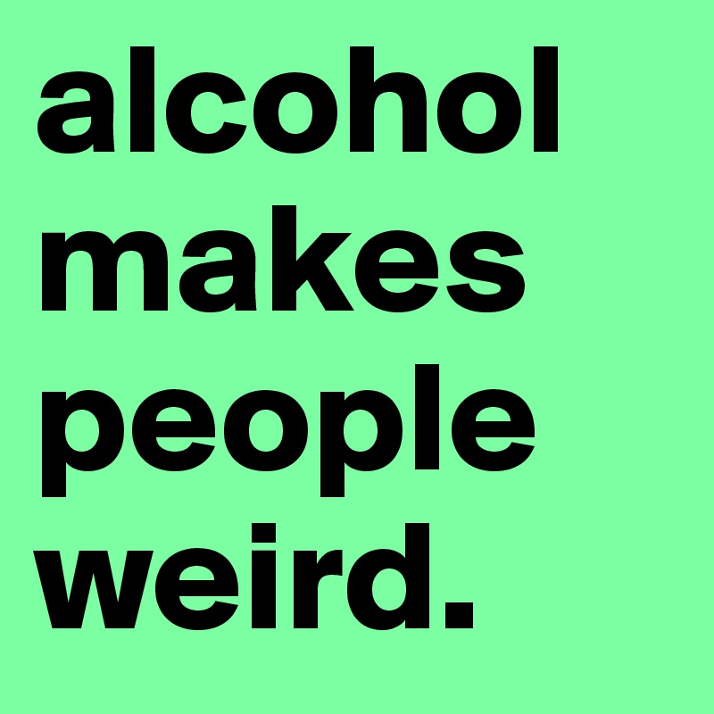 alcohol makes people weird.