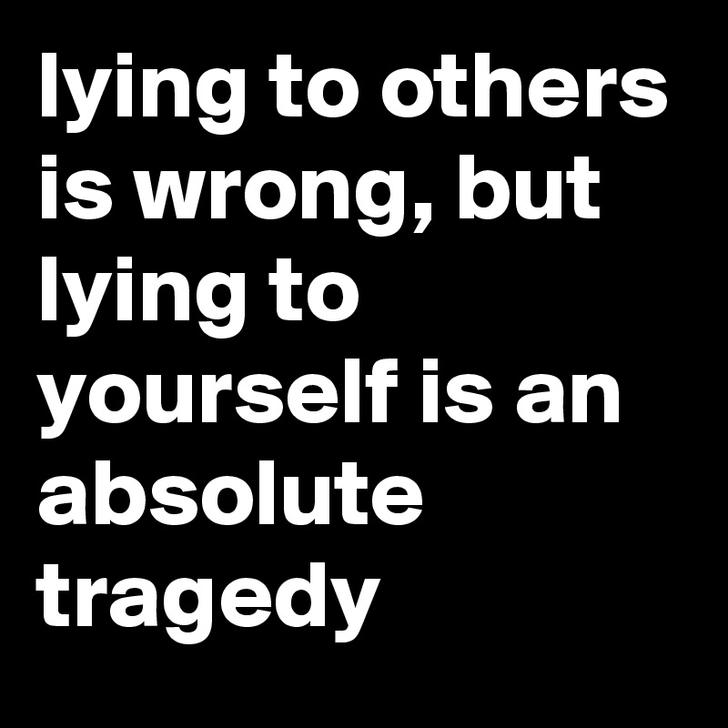 lying to others is wrong, but lying to yourself is an absolute tragedy ...