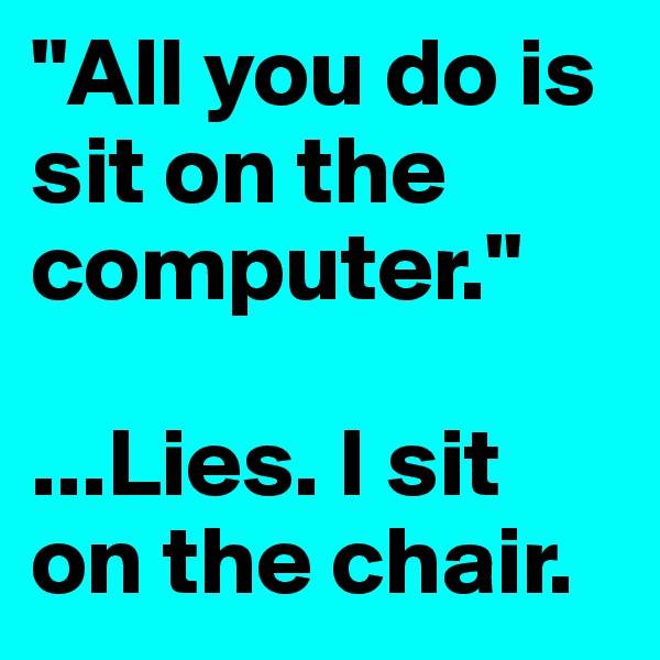 "All you do is sit on the computer." 

...Lies. I sit on the chair. 