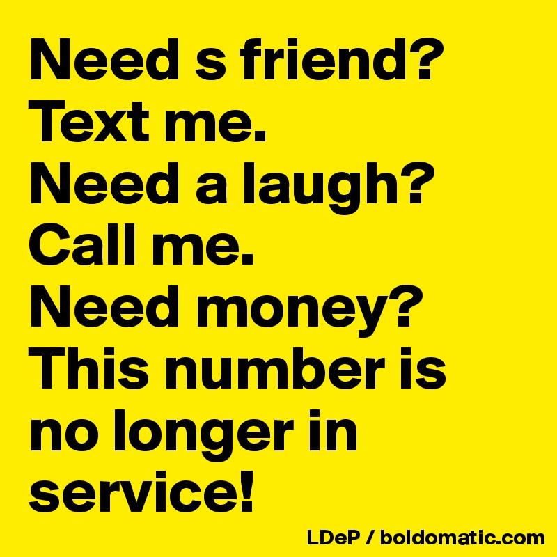 Need s friend? Text me. 
Need a laugh? 
Call me. 
Need money? 
This number is no longer in service!