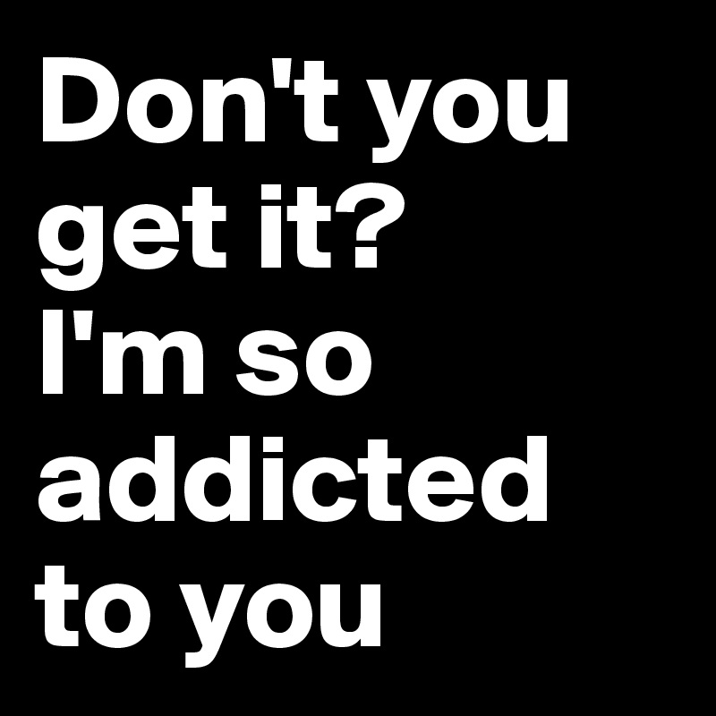 Don't you get it?
I'm so addicted to you 