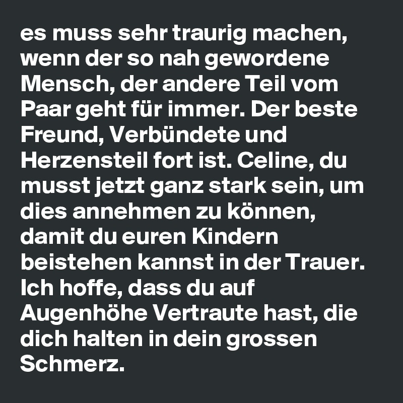 es muss sehr traurig machen, wenn der so nah gewordene Mensch, der andere Teil vom Paar geht für immer. Der beste Freund, Verbündete und Herzensteil fort ist. Celine, du musst jetzt ganz stark sein, um dies annehmen zu können, damit du euren Kindern beistehen kannst in der Trauer. Ich hoffe, dass du auf Augenhöhe Vertraute hast, die dich halten in dein grossen Schmerz. 