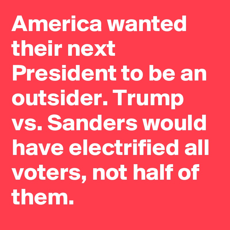 America wanted their next President to be an outsider. Trump vs. Sanders would have electrified all voters, not half of them.