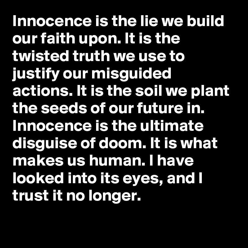 Innocence is the lie we build our faith upon. It is the twisted truth we use to justify our misguided actions. It is the soil we plant the seeds of our future in.
Innocence is the ultimate disguise of doom. It is what makes us human. I have looked into its eyes, and I trust it no longer.

