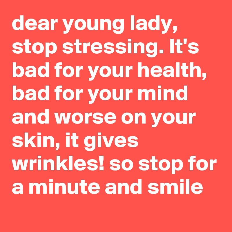 dear young lady, stop stressing. It's bad for your health, bad for your mind and worse on your skin, it gives wrinkles! so stop for a minute and smile 