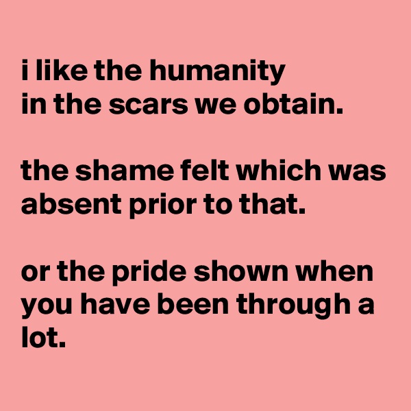 
i like the humanity
in the scars we obtain.

the shame felt which was absent prior to that.

or the pride shown when you have been through a lot.
