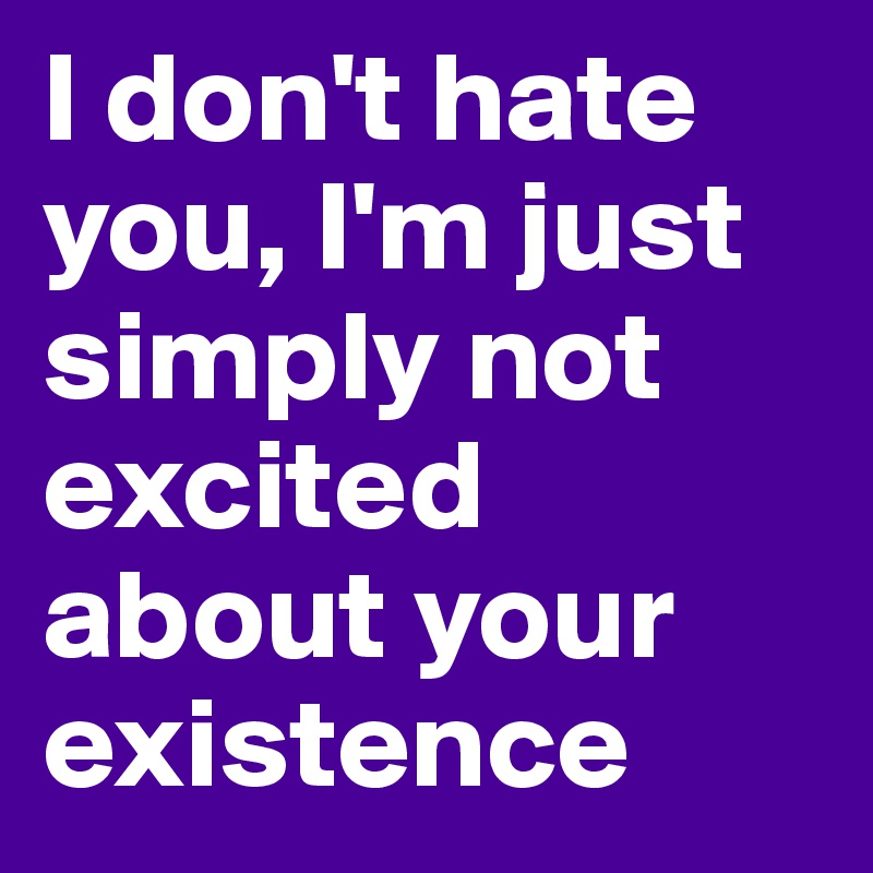 I don't hate you, I'm just simply not excited about your existence 