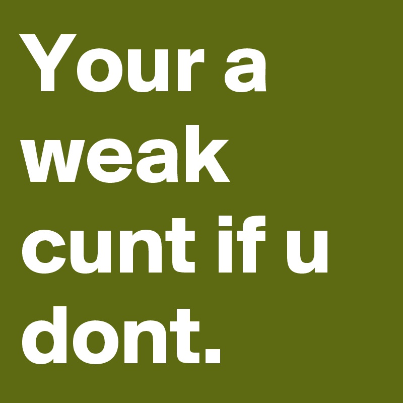 Your a weak cunt if u dont.