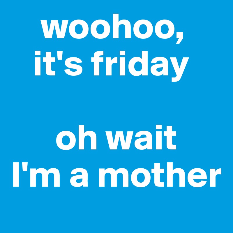     woohoo, 
   it's friday

      oh wait
I'm a mother