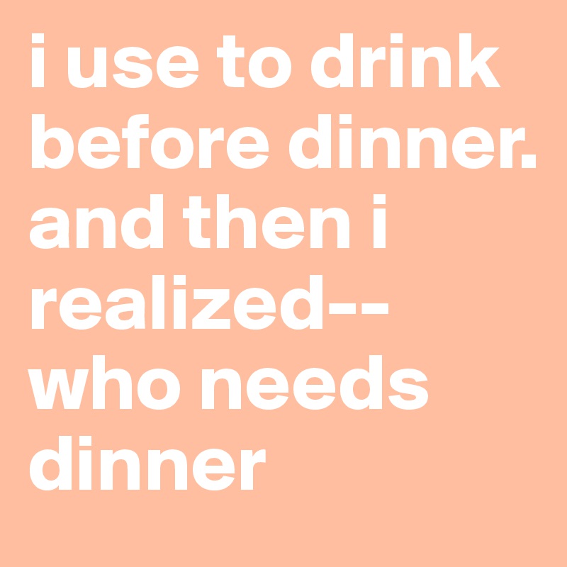 i use to drink before dinner. and then i realized--who needs dinner