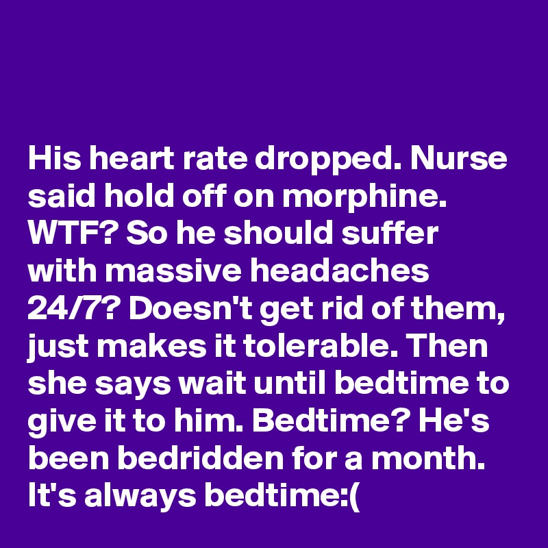 


His heart rate dropped. Nurse said hold off on morphine. WTF? So he should suffer with massive headaches 24/7? Doesn't get rid of them, just makes it tolerable. Then she says wait until bedtime to give it to him. Bedtime? He's been bedridden for a month. It's always bedtime:(