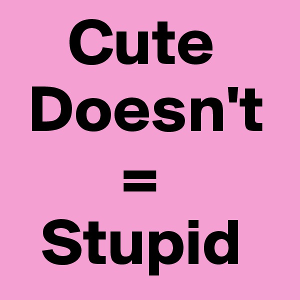     Cute
 Doesn't
        =
  Stupid
