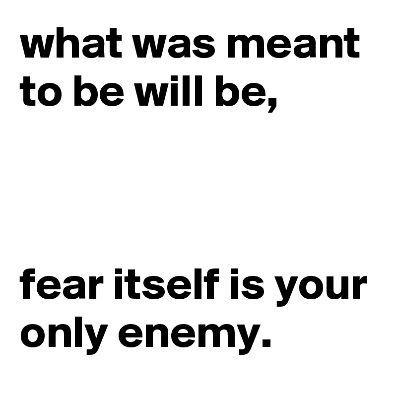 what was meant to be will be,



fear itself is your only enemy.