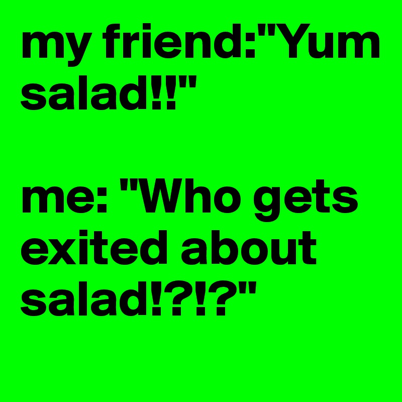 my friend:"Yum salad!!"

me: "Who gets exited about salad!?!?"
