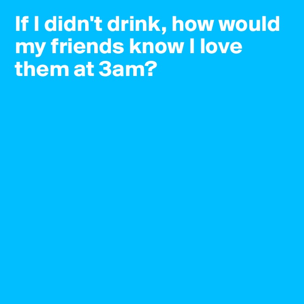 If I didn't drink, how would my friends know I love them at 3am? 









