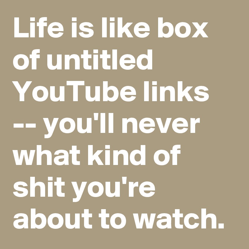 Life is like box of untitled YouTube links -- you'll never what kind of shit you're about to watch. 
