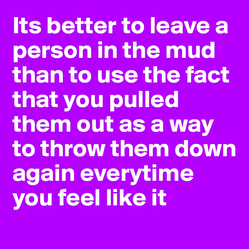 Its better to leave a person in the mud than to use the fact that you pulled them out as a way to throw them down again everytime you feel like it