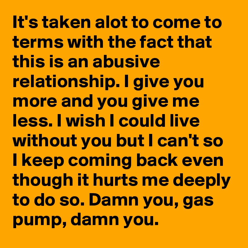 It's taken alot to come to terms with the fact that this is an abusive relationship. I give you more and you give me less. I wish I could live without you but I can't so I keep coming back even though it hurts me deeply to do so. Damn you, gas pump, damn you.