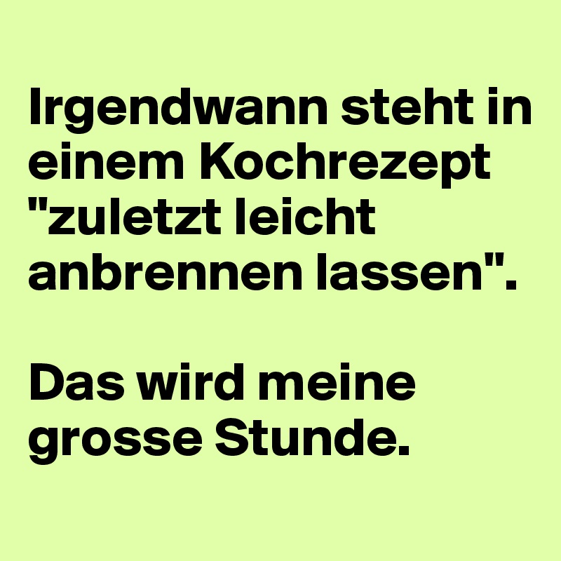 
Irgendwann steht in einem Kochrezept "zuletzt leicht anbrennen lassen".

Das wird meine grosse Stunde.