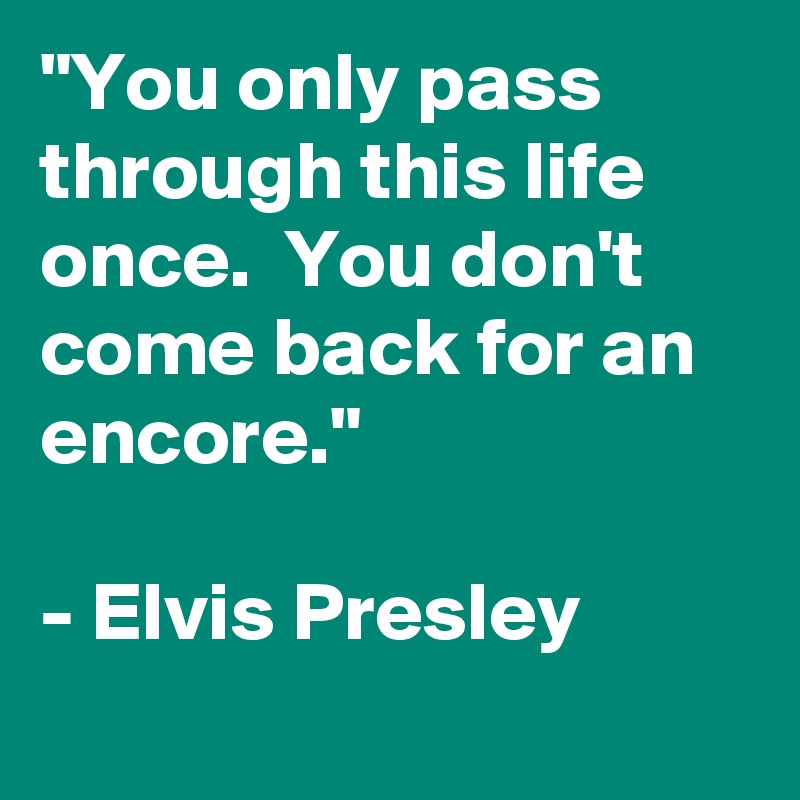 "You only pass through this life once.  You don't come back for an encore." 

- Elvis Presley 
