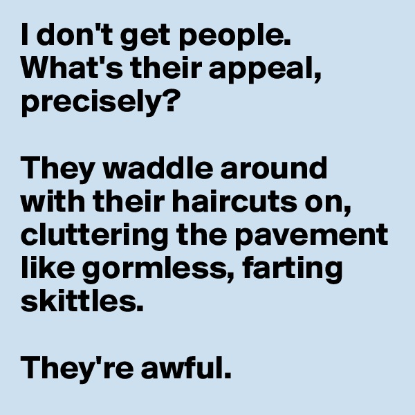 I don't get people. What's their appeal, precisely? 

They waddle around with their haircuts on, cluttering the pavement like gormless, farting skittles. 

They're awful.