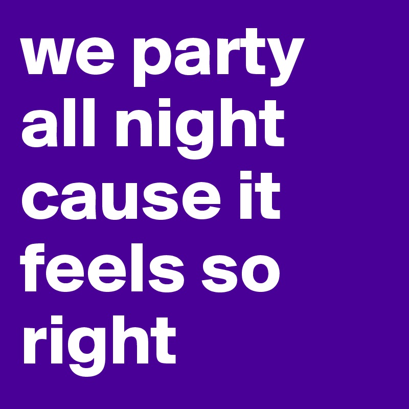 we party all night cause it feels so right 