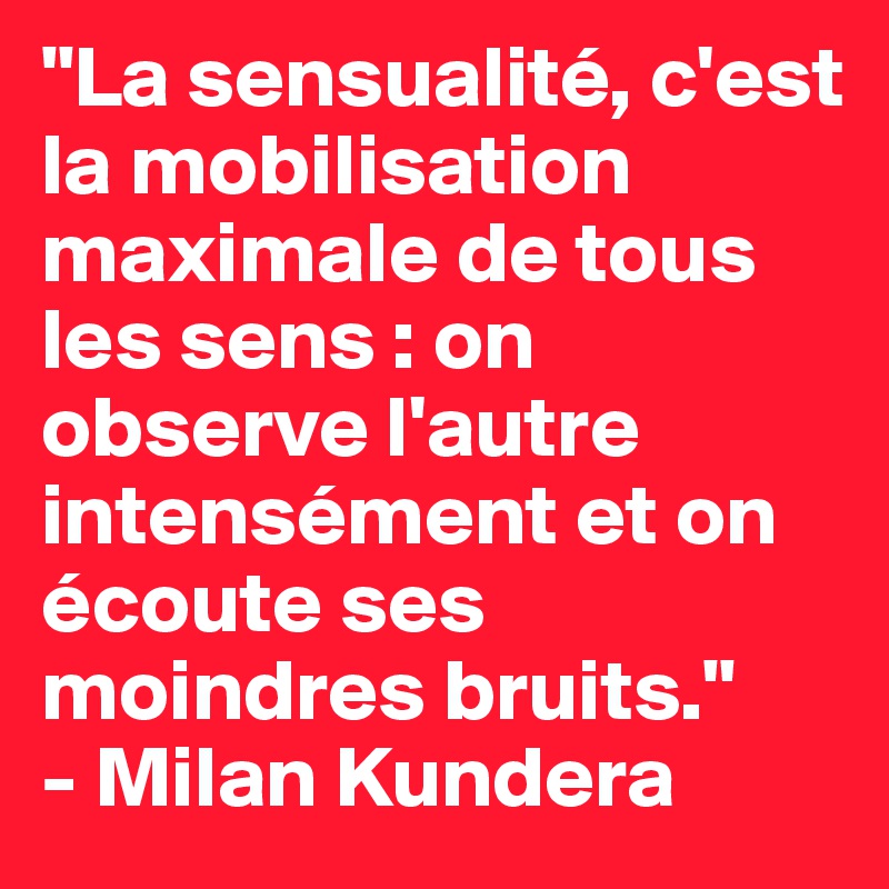 "La sensualité, c'est la mobilisation maximale de tous les sens : on observe l'autre intensément et on écoute ses moindres bruits."
- Milan Kundera