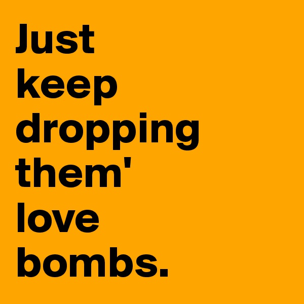 Just 
keep dropping them' 
love 
bombs.
