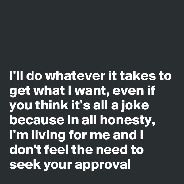 



I'll do whatever it takes to get what I want, even if you think it's all a joke because in all honesty, I'm living for me and I don't feel the need to seek your approval