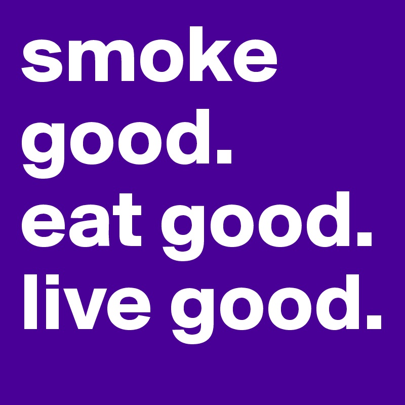 smoke good.
eat good.
live good.