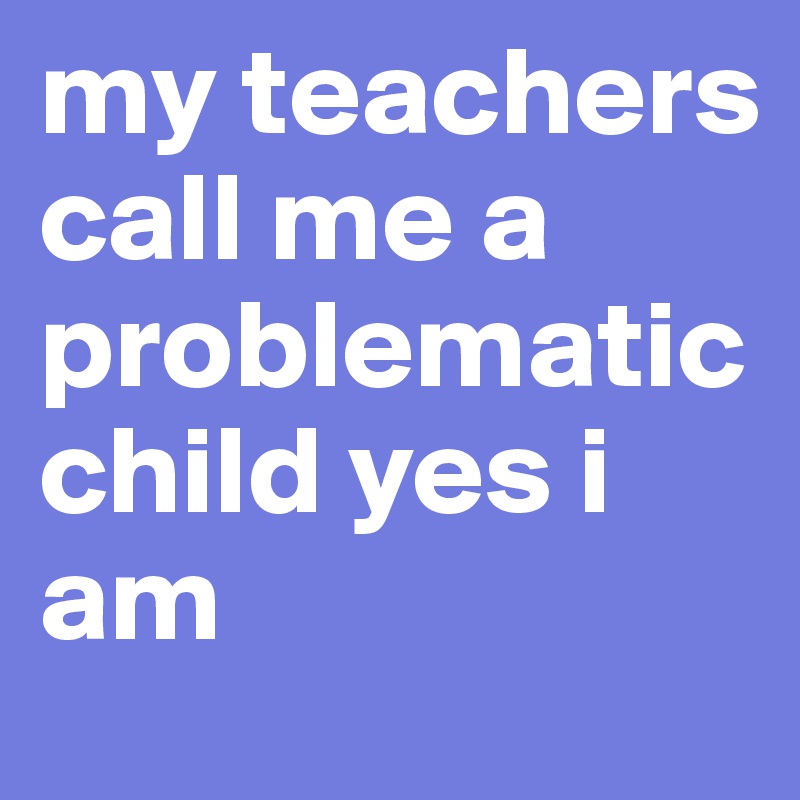 my teachers call me a problematic child yes i am