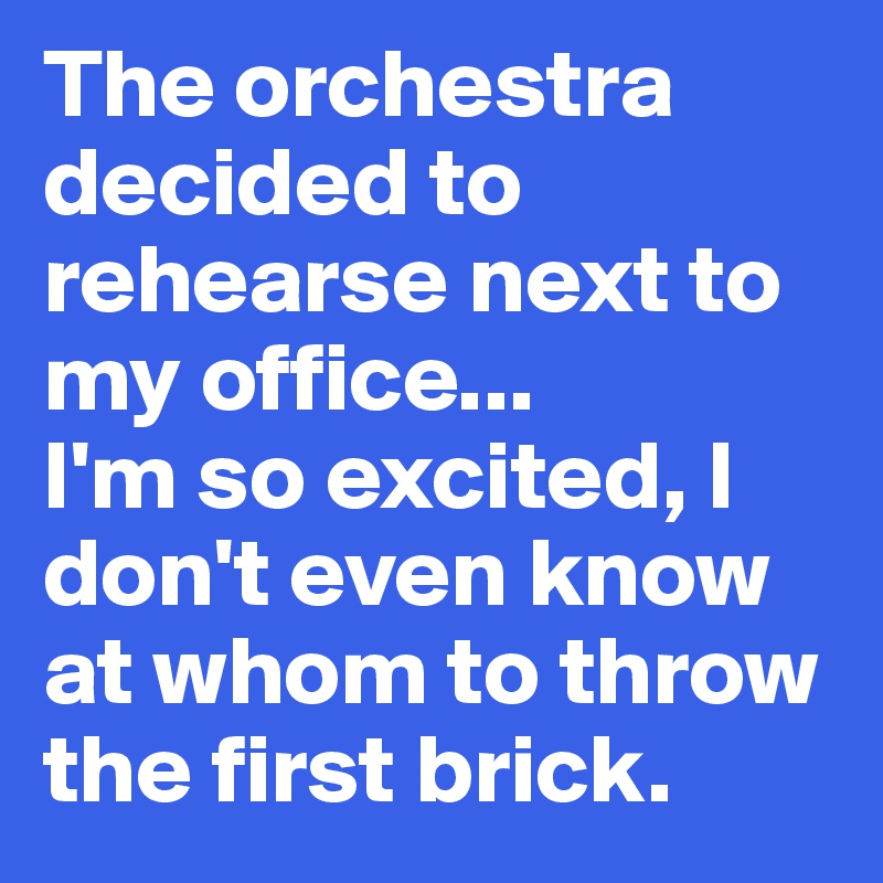 The orchestra decided to rehearse next to my office... 
I'm so excited, I don't even know at whom to throw the first brick. 
