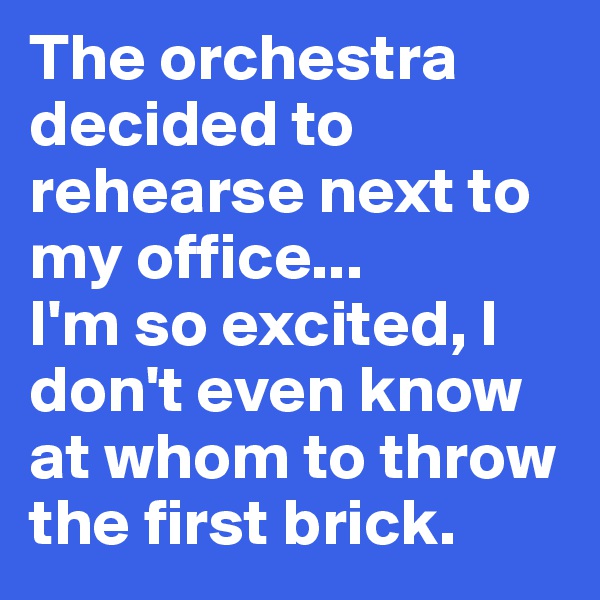 The orchestra decided to rehearse next to my office... 
I'm so excited, I don't even know at whom to throw the first brick. 