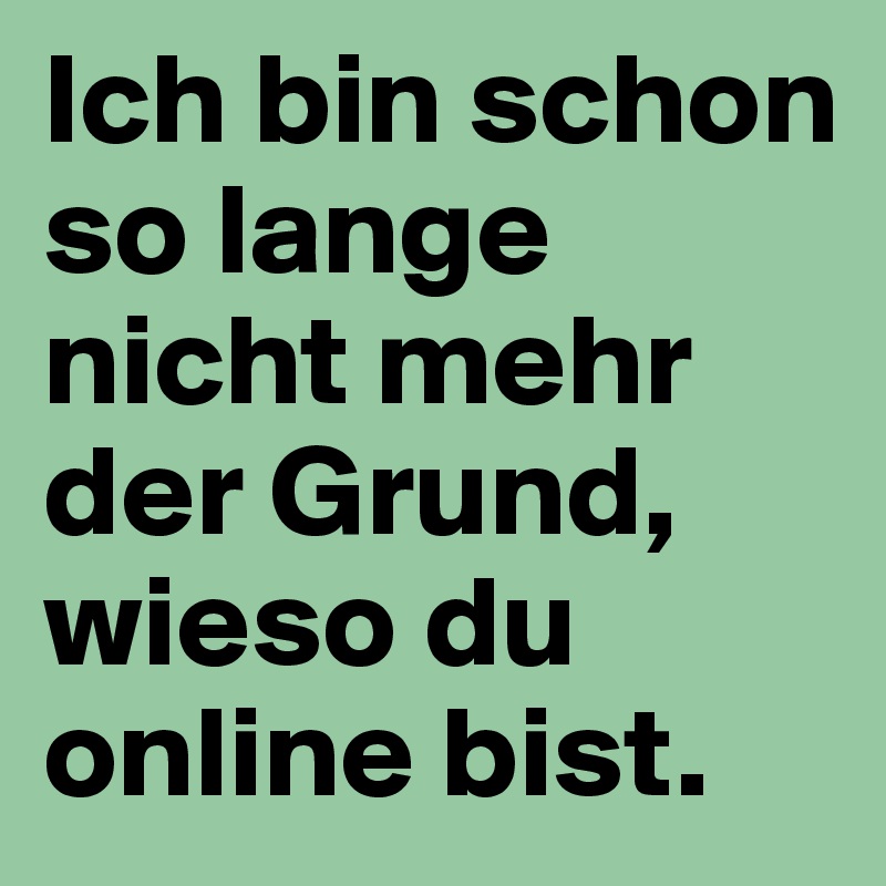 Ich bin schon so lange nicht mehr der Grund, wieso du online bist.