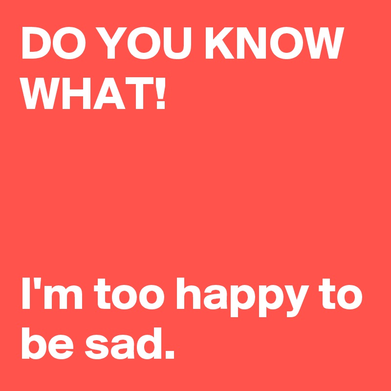 DO YOU KNOW WHAT!



I'm too happy to be sad.