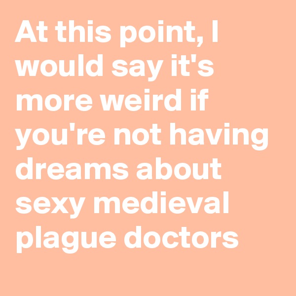 At this point, I would say it's more weird if you're not having dreams about sexy medieval plague doctors
