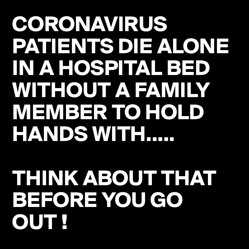 CORONAVIRUS PATIENTS DIE ALONE IN A HOSPITAL BED WITHOUT A FAMILY MEMBER TO HOLD HANDS WITH.....

THINK ABOUT THAT BEFORE YOU GO OUT !