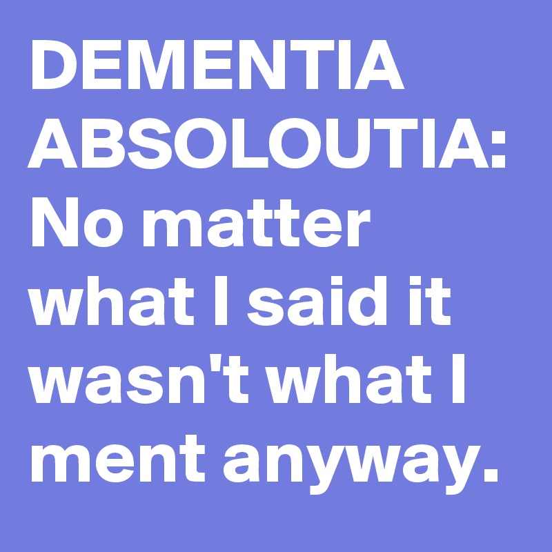 DEMENTIA ABSOLOUTIA:
No matter what I said it wasn't what I ment anyway.