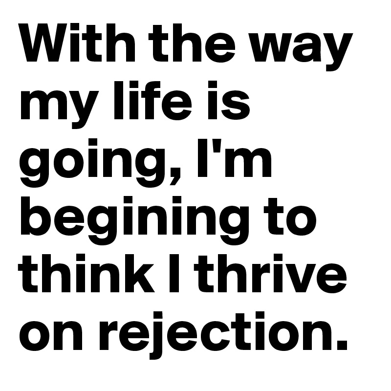 With the way my life is going, I'm begining to think I thrive on rejection.