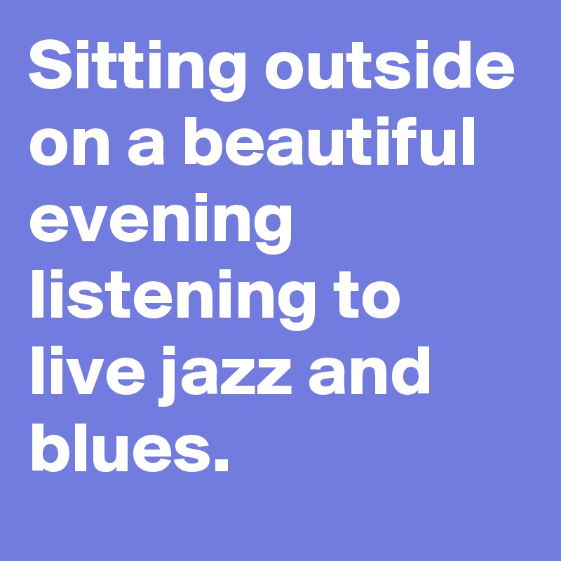 Sitting outside on a beautiful evening listening to live jazz and blues. 