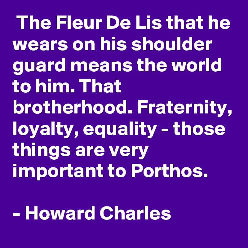  The Fleur De Lis that he wears on his shoulder guard means the world to him. That brotherhood. Fraternity, loyalty, equality - those things are very important to Porthos.

- Howard Charles