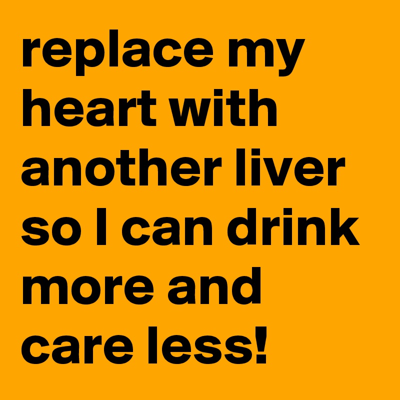 replace my heart with another liver so I can drink more and care less! 