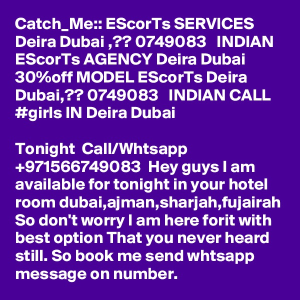 Catch_Me:: EScorTs SERVICES Deira Dubai ,?? 0749083   INDIAN EScorTs AGENCY Deira Dubai
30%off MODEL EScorTs Deira Dubai,?? 0749083   INDIAN CALL #girls IN Deira Dubai

Tonight  Call/Whtsapp +971566749083  Hey guys I am available for tonight in your hotel room dubai,ajman,sharjah,fujairah So don't worry I am here forit with best option That you never heard still. So book me send whtsapp message on number.