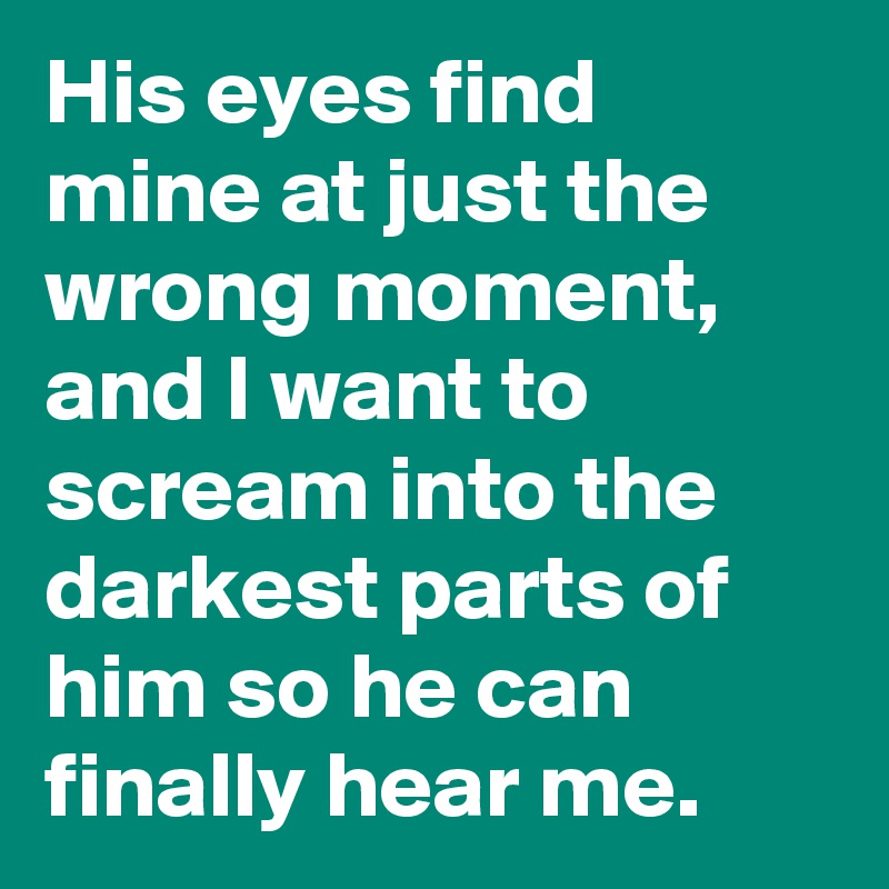 His eyes find mine at just the wrong moment, and I want to scream into the darkest parts of him so he can finally hear me.