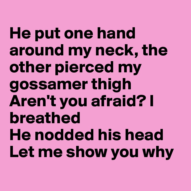 
He put one hand around my neck, the other pierced my gossamer thigh
Aren't you afraid? I breathed 
He nodded his head
Let me show you why
