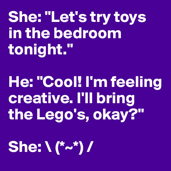 She: "Let's try toys in the bedroom tonight." 

He: "Cool! I'm feeling creative. I'll bring the Lego's, okay?"

She: \ (*~*) /