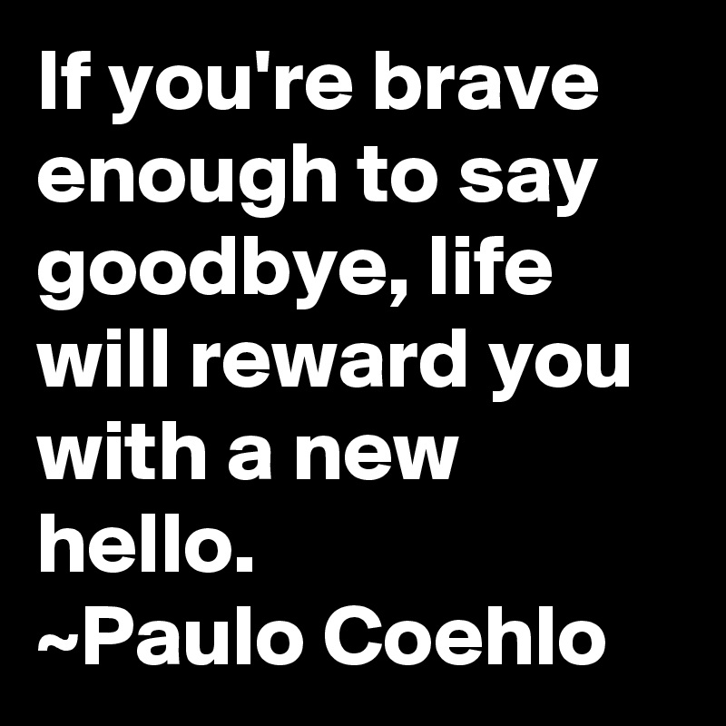 If you're brave enough to say goodbye, life will reward you with a new hello.
~Paulo Coehlo 