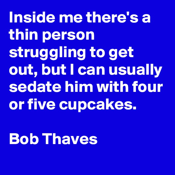Inside me there's a thin person struggling to get out, but I can usually sedate him with four or five cupcakes.

Bob Thaves