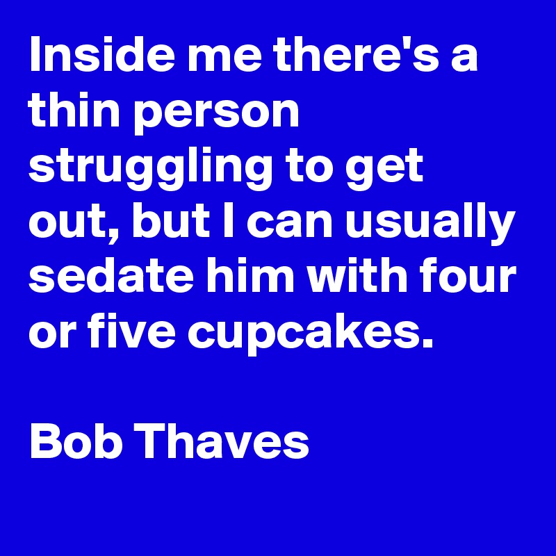 Inside me there's a thin person struggling to get out, but I can usually sedate him with four or five cupcakes.

Bob Thaves