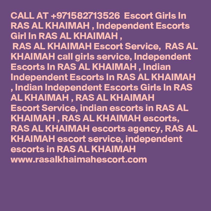 CALL AT +971582713526  Escort Girls In RAS AL KHAIMAH , Independent Escorts Girl In RAS AL KHAIMAH ,
 RAS AL KHAIMAH Escort Service,  RAS AL KHAIMAH call girls service, Independent Escorts In RAS AL KHAIMAH , Indian
Independent Escorts In RAS AL KHAIMAH , Indian Independent Escorts Girls In RAS AL KHAIMAH , RAS AL KHAIMAH 
Escort Service, indian escorts in RAS AL KHAIMAH , RAS AL KHAIMAH escorts,  RAS AL KHAIMAH escorts agency, RAS AL KHAIMAH escort service, independent escorts in RAS AL KHAIMAH 
www.rasalkhaimahescort.com
